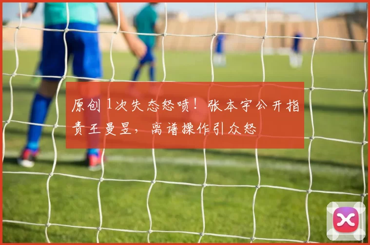 原创 1次失态怒喷！张本宇公开指责王曼昱，离谱操作引众怒