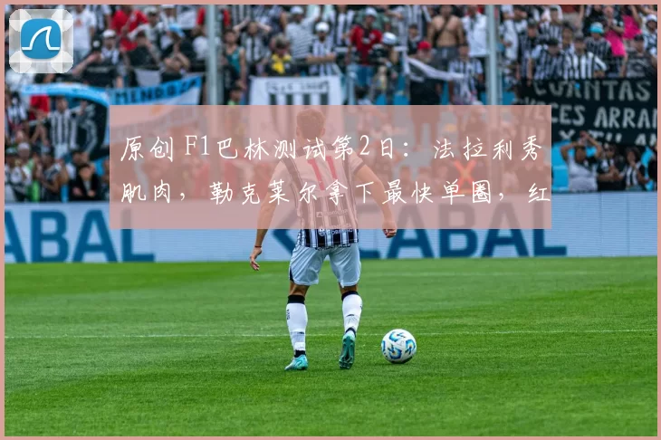 原创 F1巴林测试第2日：法拉利秀肌肉，勒克莱尔拿下最快单圈，红牛、梅奔双双遇麻烦