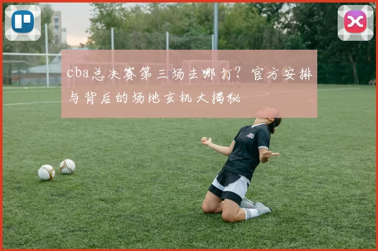 cba总决赛第三场去哪打？官方安排与背后的场地玄机大揭秘