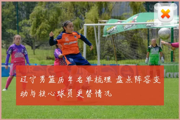 辽宁男篮历年名单梳理 盘点阵容变动与核心球员更替情况