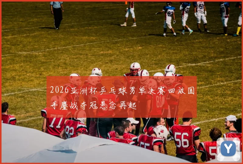 2026亚洲杯乒乓球男单决赛回放国手鏖战夺冠悬念再起