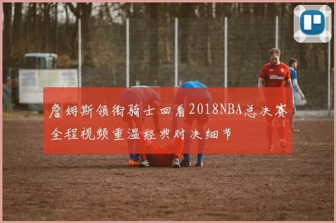詹姆斯领衔骑士回看2018NBA总决赛全程视频重温经典对决细节