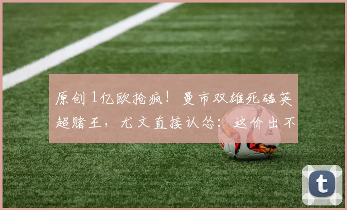 原创 1亿欧抢疯！曼市双雄死磕英超赌王，尤文直接认怂：这价出不起！