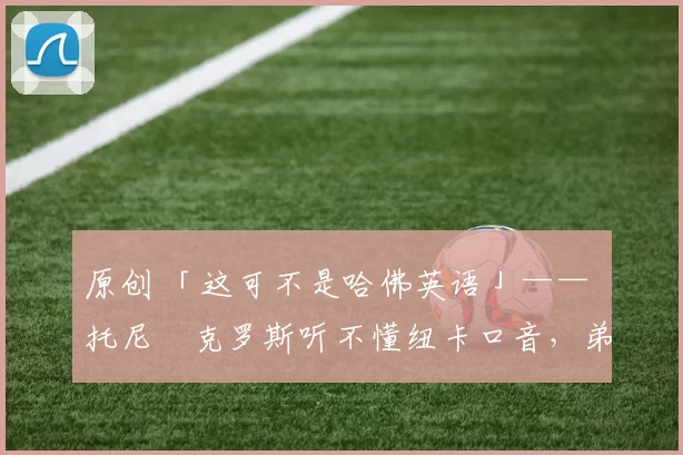 原创 「这可不是哈佛英语」—— 托尼・克罗斯听不懂纽卡口音，弟弟费利克斯狂赞当地 “夏天”