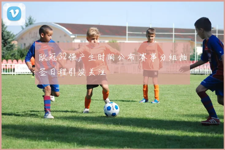 欧冠32强产生时间公布 赛事分组抽签日程引发关注