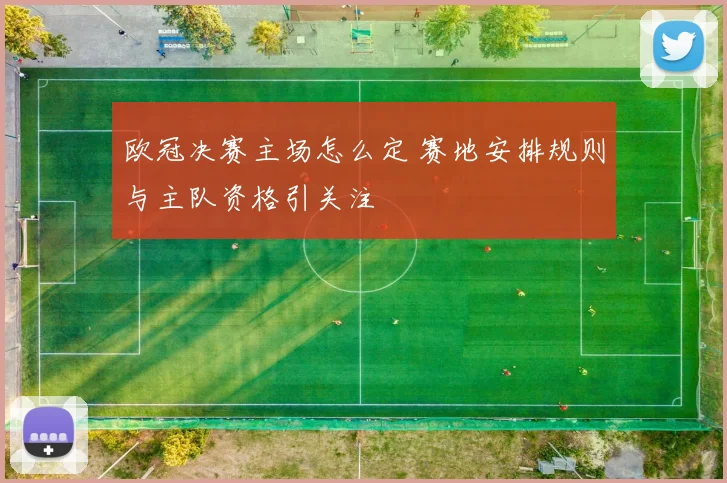 欧冠决赛主场怎么定 赛地安排规则与主队资格引关注
